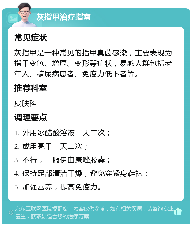 灰指甲治疗指南 常见症状 灰指甲是一种常见的指甲真菌感染，主要表现为指甲变色、增厚、变形等症状，易感人群包括老年人、糖尿病患者、免疫力低下者等。 推荐科室 皮肤科 调理要点 1. 外用冰醋酸溶液一天二次； 2. 或用亮甲一天二次； 3. 不行，口服伊曲康唑胶囊； 4. 保持足部清洁干燥，避免穿紧身鞋袜； 5. 加强营养，提高免疫力。