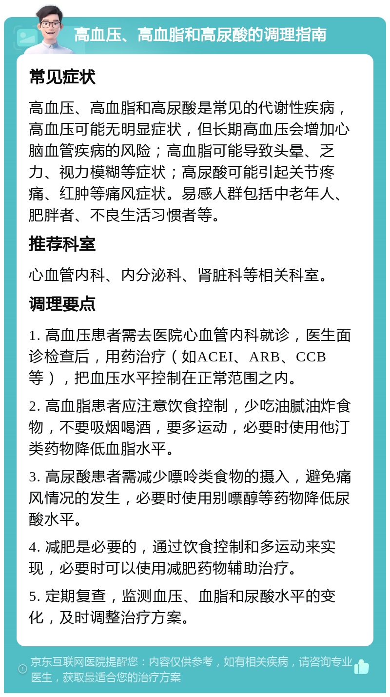 高血压、高血脂和高尿酸的调理指南 常见症状 高血压、高血脂和高尿酸是常见的代谢性疾病，高血压可能无明显症状，但长期高血压会增加心脑血管疾病的风险；高血脂可能导致头晕、乏力、视力模糊等症状；高尿酸可能引起关节疼痛、红肿等痛风症状。易感人群包括中老年人、肥胖者、不良生活习惯者等。 推荐科室 心血管内科、内分泌科、肾脏科等相关科室。 调理要点 1. 高血压患者需去医院心血管内科就诊，医生面诊检查后，用药治疗（如ACEI、ARB、CCB等），把血压水平控制在正常范围之内。 2. 高血脂患者应注意饮食控制，少吃油腻油炸食物，不要吸烟喝酒，要多运动，必要时使用他汀类药物降低血脂水平。 3. 高尿酸患者需减少嘌呤类食物的摄入，避免痛风情况的发生，必要时使用别嘌醇等药物降低尿酸水平。 4. 减肥是必要的，通过饮食控制和多运动来实现，必要时可以使用减肥药物辅助治疗。 5. 定期复查，监测血压、血脂和尿酸水平的变化，及时调整治疗方案。