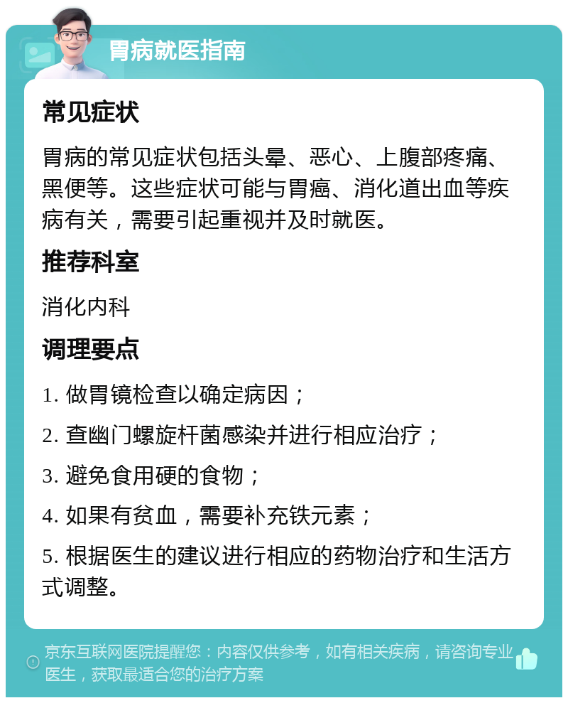 胃病就医指南 常见症状 胃病的常见症状包括头晕、恶心、上腹部疼痛、黑便等。这些症状可能与胃癌、消化道出血等疾病有关，需要引起重视并及时就医。 推荐科室 消化内科 调理要点 1. 做胃镜检查以确定病因； 2. 查幽门螺旋杆菌感染并进行相应治疗； 3. 避免食用硬的食物； 4. 如果有贫血，需要补充铁元素； 5. 根据医生的建议进行相应的药物治疗和生活方式调整。