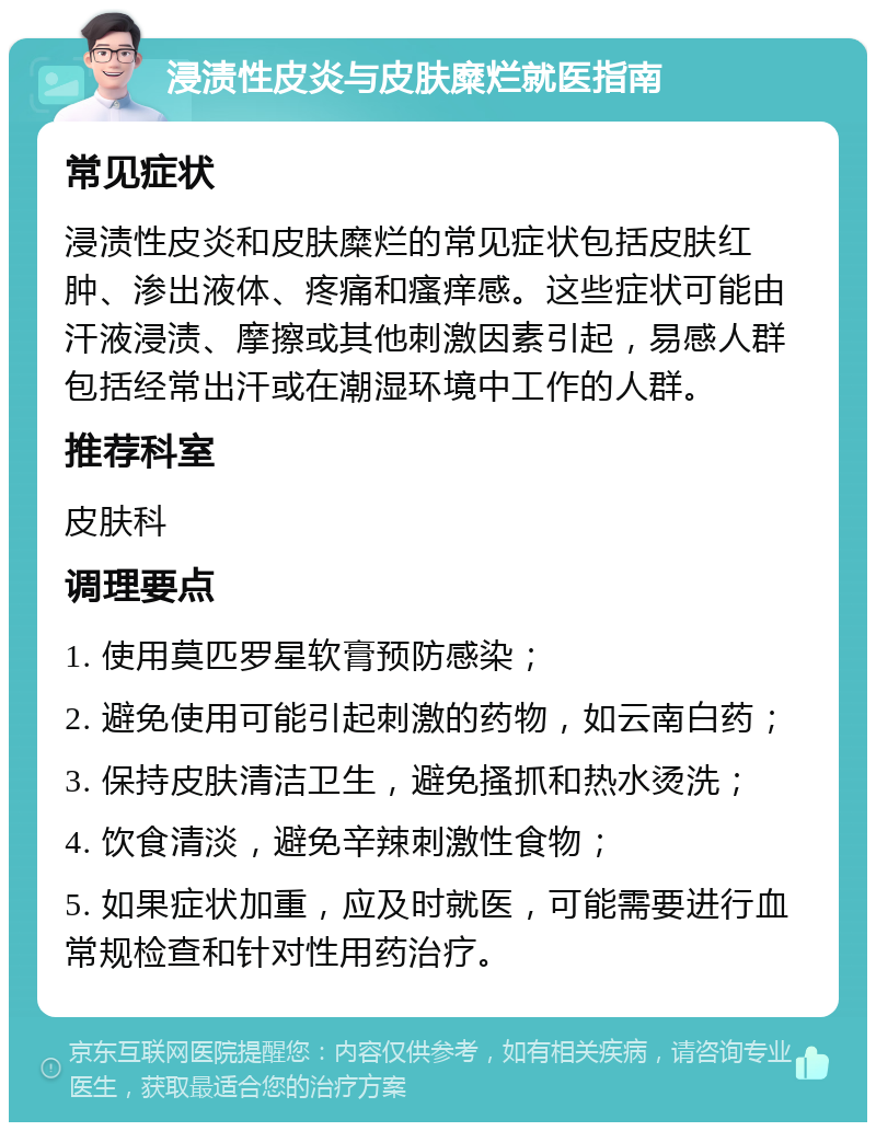 浸渍性皮炎与皮肤糜烂就医指南 常见症状 浸渍性皮炎和皮肤糜烂的常见症状包括皮肤红肿、渗出液体、疼痛和瘙痒感。这些症状可能由汗液浸渍、摩擦或其他刺激因素引起，易感人群包括经常出汗或在潮湿环境中工作的人群。 推荐科室 皮肤科 调理要点 1. 使用莫匹罗星软膏预防感染； 2. 避免使用可能引起刺激的药物，如云南白药； 3. 保持皮肤清洁卫生，避免搔抓和热水烫洗； 4. 饮食清淡，避免辛辣刺激性食物； 5. 如果症状加重，应及时就医，可能需要进行血常规检查和针对性用药治疗。