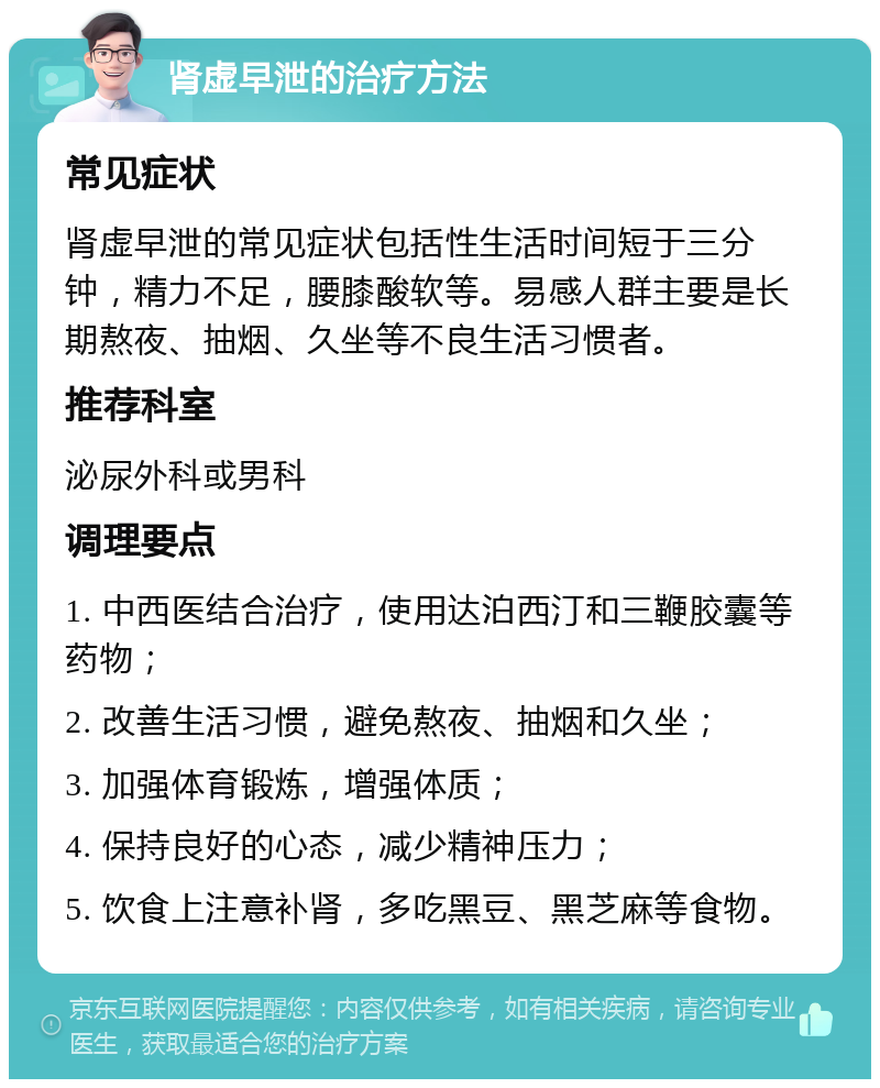 肾虚早泄的治疗方法 常见症状 肾虚早泄的常见症状包括性生活时间短于三分钟，精力不足，腰膝酸软等。易感人群主要是长期熬夜、抽烟、久坐等不良生活习惯者。 推荐科室 泌尿外科或男科 调理要点 1. 中西医结合治疗，使用达泊西汀和三鞭胶囊等药物； 2. 改善生活习惯，避免熬夜、抽烟和久坐； 3. 加强体育锻炼，增强体质； 4. 保持良好的心态，减少精神压力； 5. 饮食上注意补肾，多吃黑豆、黑芝麻等食物。