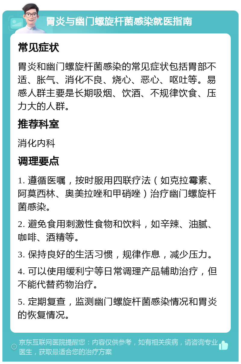 胃炎与幽门螺旋杆菌感染就医指南 常见症状 胃炎和幽门螺旋杆菌感染的常见症状包括胃部不适、胀气、消化不良、烧心、恶心、呕吐等。易感人群主要是长期吸烟、饮酒、不规律饮食、压力大的人群。 推荐科室 消化内科 调理要点 1. 遵循医嘱，按时服用四联疗法（如克拉霉素、阿莫西林、奥美拉唑和甲硝唑）治疗幽门螺旋杆菌感染。 2. 避免食用刺激性食物和饮料，如辛辣、油腻、咖啡、酒精等。 3. 保持良好的生活习惯，规律作息，减少压力。 4. 可以使用缓利宁等日常调理产品辅助治疗，但不能代替药物治疗。 5. 定期复查，监测幽门螺旋杆菌感染情况和胃炎的恢复情况。