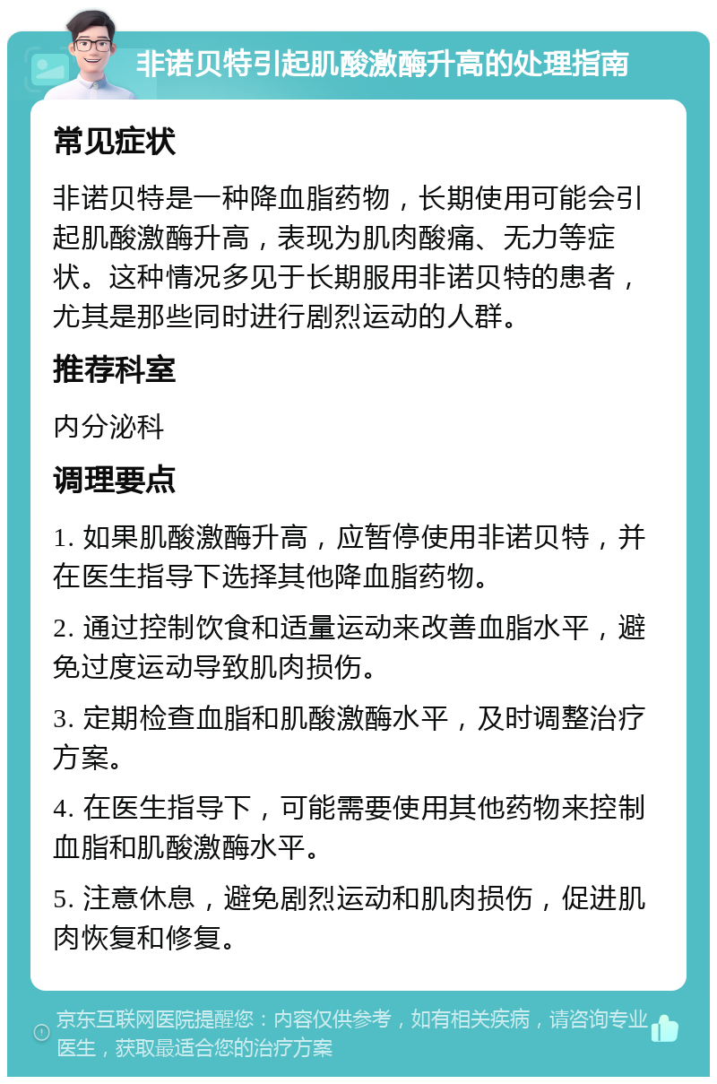 非诺贝特引起肌酸激酶升高的处理指南 常见症状 非诺贝特是一种降血脂药物，长期使用可能会引起肌酸激酶升高，表现为肌肉酸痛、无力等症状。这种情况多见于长期服用非诺贝特的患者，尤其是那些同时进行剧烈运动的人群。 推荐科室 内分泌科 调理要点 1. 如果肌酸激酶升高，应暂停使用非诺贝特，并在医生指导下选择其他降血脂药物。 2. 通过控制饮食和适量运动来改善血脂水平，避免过度运动导致肌肉损伤。 3. 定期检查血脂和肌酸激酶水平，及时调整治疗方案。 4. 在医生指导下，可能需要使用其他药物来控制血脂和肌酸激酶水平。 5. 注意休息，避免剧烈运动和肌肉损伤，促进肌肉恢复和修复。