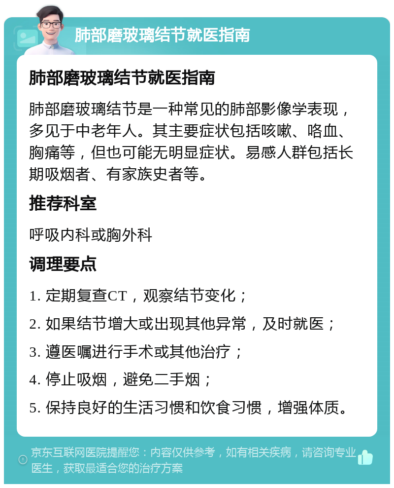 肺部磨玻璃结节就医指南 肺部磨玻璃结节就医指南 肺部磨玻璃结节是一种常见的肺部影像学表现，多见于中老年人。其主要症状包括咳嗽、咯血、胸痛等，但也可能无明显症状。易感人群包括长期吸烟者、有家族史者等。 推荐科室 呼吸内科或胸外科 调理要点 1. 定期复查CT，观察结节变化； 2. 如果结节增大或出现其他异常，及时就医； 3. 遵医嘱进行手术或其他治疗； 4. 停止吸烟，避免二手烟； 5. 保持良好的生活习惯和饮食习惯，增强体质。