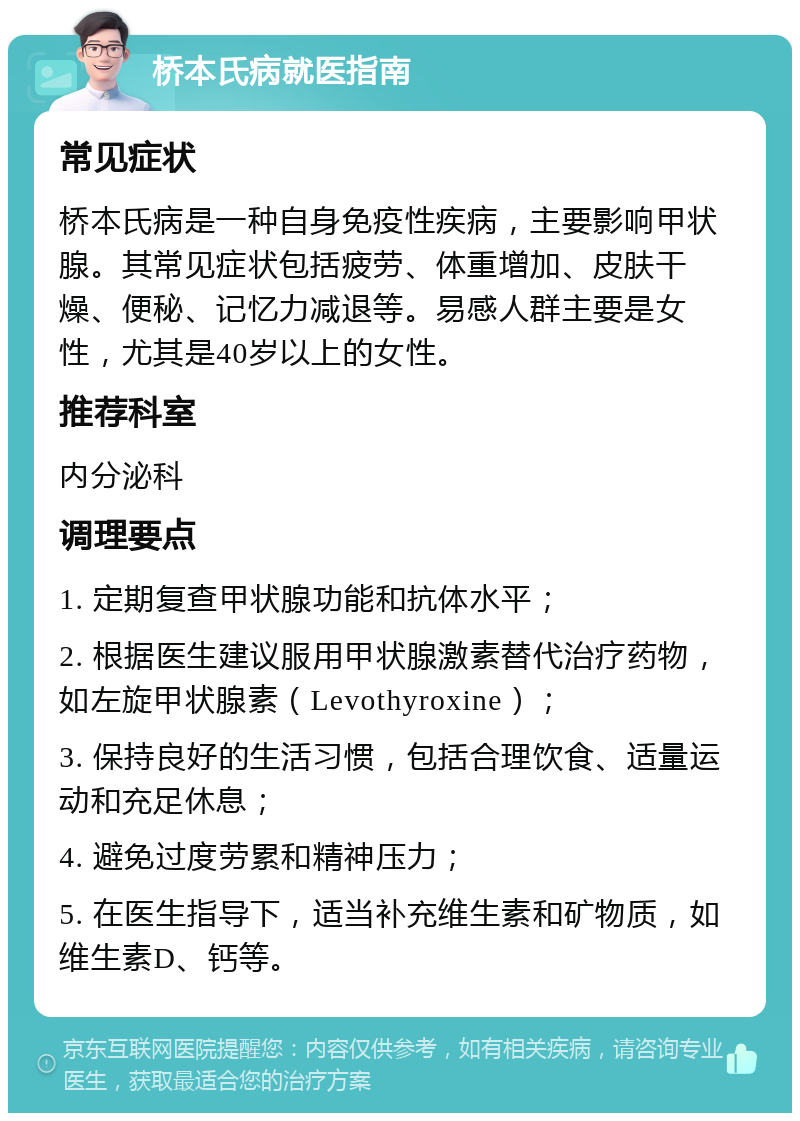 桥本氏病就医指南 常见症状 桥本氏病是一种自身免疫性疾病，主要影响甲状腺。其常见症状包括疲劳、体重增加、皮肤干燥、便秘、记忆力减退等。易感人群主要是女性，尤其是40岁以上的女性。 推荐科室 内分泌科 调理要点 1. 定期复查甲状腺功能和抗体水平； 2. 根据医生建议服用甲状腺激素替代治疗药物，如左旋甲状腺素（Levothyroxine）； 3. 保持良好的生活习惯，包括合理饮食、适量运动和充足休息； 4. 避免过度劳累和精神压力； 5. 在医生指导下，适当补充维生素和矿物质，如维生素D、钙等。