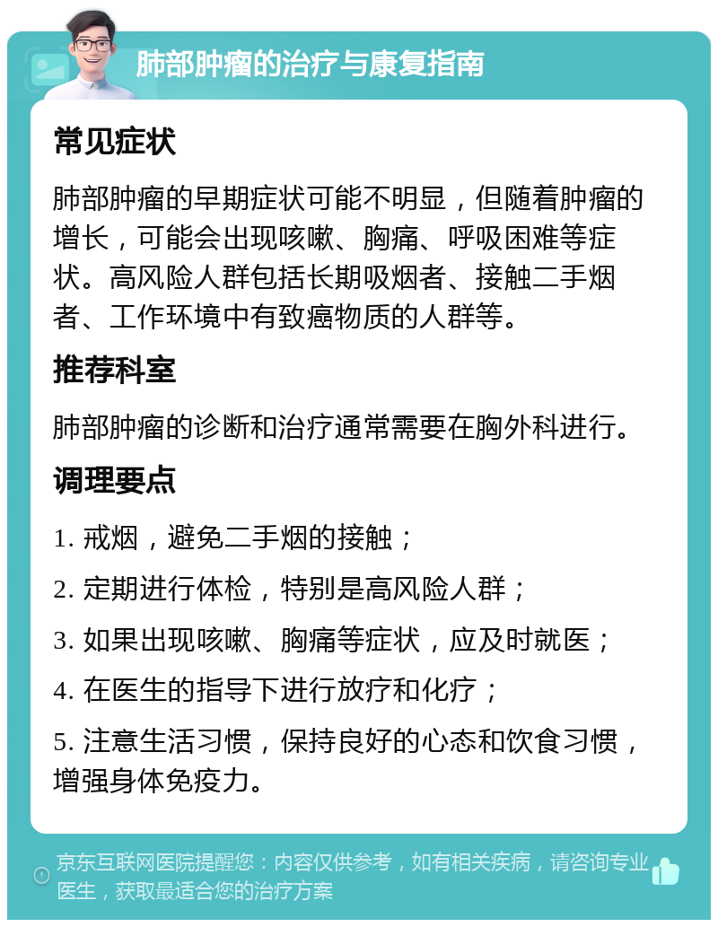 肺部肿瘤的治疗与康复指南 常见症状 肺部肿瘤的早期症状可能不明显，但随着肿瘤的增长，可能会出现咳嗽、胸痛、呼吸困难等症状。高风险人群包括长期吸烟者、接触二手烟者、工作环境中有致癌物质的人群等。 推荐科室 肺部肿瘤的诊断和治疗通常需要在胸外科进行。 调理要点 1. 戒烟，避免二手烟的接触； 2. 定期进行体检，特别是高风险人群； 3. 如果出现咳嗽、胸痛等症状，应及时就医； 4. 在医生的指导下进行放疗和化疗； 5. 注意生活习惯，保持良好的心态和饮食习惯，增强身体免疫力。