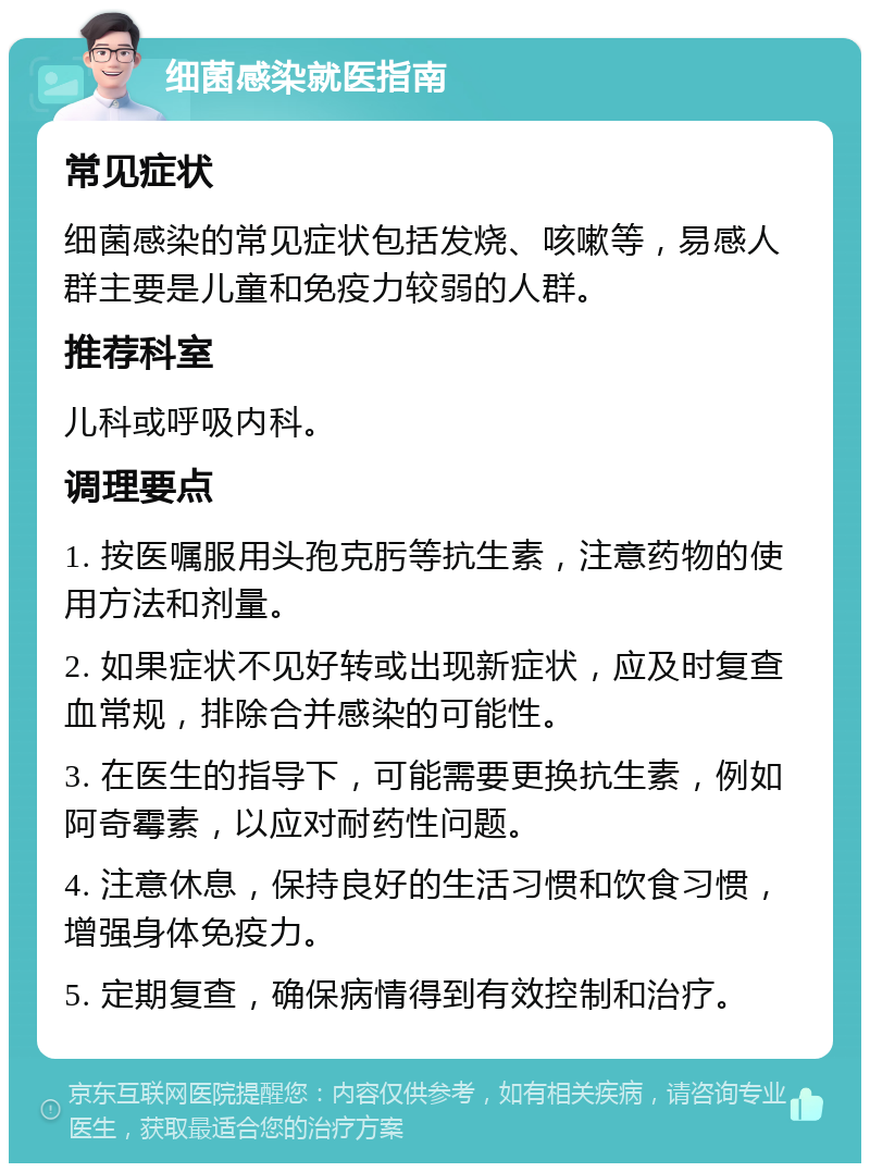 细菌感染就医指南 常见症状 细菌感染的常见症状包括发烧、咳嗽等，易感人群主要是儿童和免疫力较弱的人群。 推荐科室 儿科或呼吸内科。 调理要点 1. 按医嘱服用头孢克肟等抗生素，注意药物的使用方法和剂量。 2. 如果症状不见好转或出现新症状，应及时复查血常规，排除合并感染的可能性。 3. 在医生的指导下，可能需要更换抗生素，例如阿奇霉素，以应对耐药性问题。 4. 注意休息，保持良好的生活习惯和饮食习惯，增强身体免疫力。 5. 定期复查，确保病情得到有效控制和治疗。