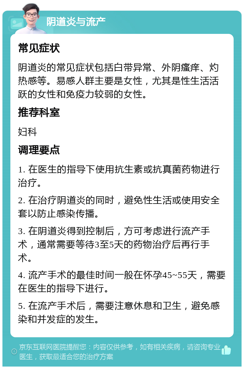 阴道炎与流产 常见症状 阴道炎的常见症状包括白带异常、外阴瘙痒、灼热感等。易感人群主要是女性，尤其是性生活活跃的女性和免疫力较弱的女性。 推荐科室 妇科 调理要点 1. 在医生的指导下使用抗生素或抗真菌药物进行治疗。 2. 在治疗阴道炎的同时，避免性生活或使用安全套以防止感染传播。 3. 在阴道炎得到控制后，方可考虑进行流产手术，通常需要等待3至5天的药物治疗后再行手术。 4. 流产手术的最佳时间一般在怀孕45~55天，需要在医生的指导下进行。 5. 在流产手术后，需要注意休息和卫生，避免感染和并发症的发生。