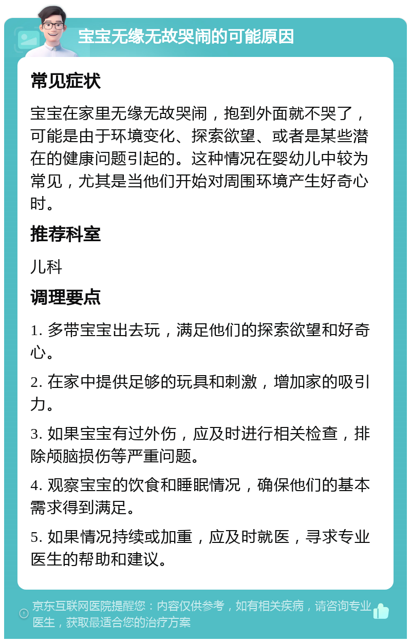 宝宝无缘无故哭闹的可能原因 常见症状 宝宝在家里无缘无故哭闹，抱到外面就不哭了，可能是由于环境变化、探索欲望、或者是某些潜在的健康问题引起的。这种情况在婴幼儿中较为常见，尤其是当他们开始对周围环境产生好奇心时。 推荐科室 儿科 调理要点 1. 多带宝宝出去玩，满足他们的探索欲望和好奇心。 2. 在家中提供足够的玩具和刺激，增加家的吸引力。 3. 如果宝宝有过外伤，应及时进行相关检查，排除颅脑损伤等严重问题。 4. 观察宝宝的饮食和睡眠情况，确保他们的基本需求得到满足。 5. 如果情况持续或加重，应及时就医，寻求专业医生的帮助和建议。