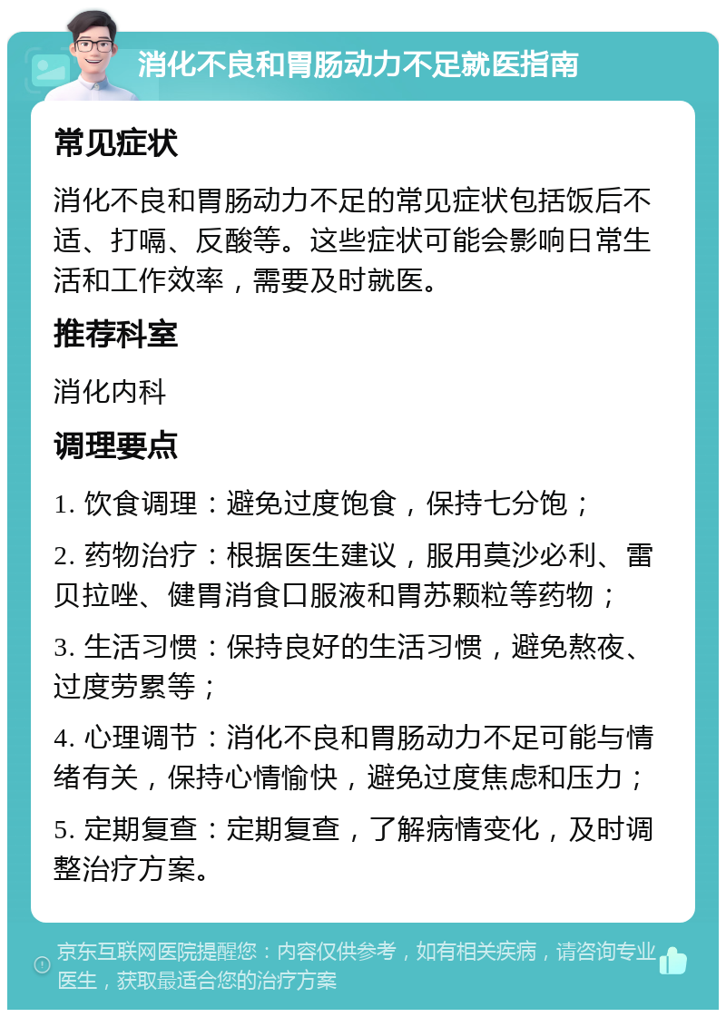 消化不良和胃肠动力不足就医指南 常见症状 消化不良和胃肠动力不足的常见症状包括饭后不适、打嗝、反酸等。这些症状可能会影响日常生活和工作效率，需要及时就医。 推荐科室 消化内科 调理要点 1. 饮食调理：避免过度饱食，保持七分饱； 2. 药物治疗：根据医生建议，服用莫沙必利、雷贝拉唑、健胃消食口服液和胃苏颗粒等药物； 3. 生活习惯：保持良好的生活习惯，避免熬夜、过度劳累等； 4. 心理调节：消化不良和胃肠动力不足可能与情绪有关，保持心情愉快，避免过度焦虑和压力； 5. 定期复查：定期复查，了解病情变化，及时调整治疗方案。