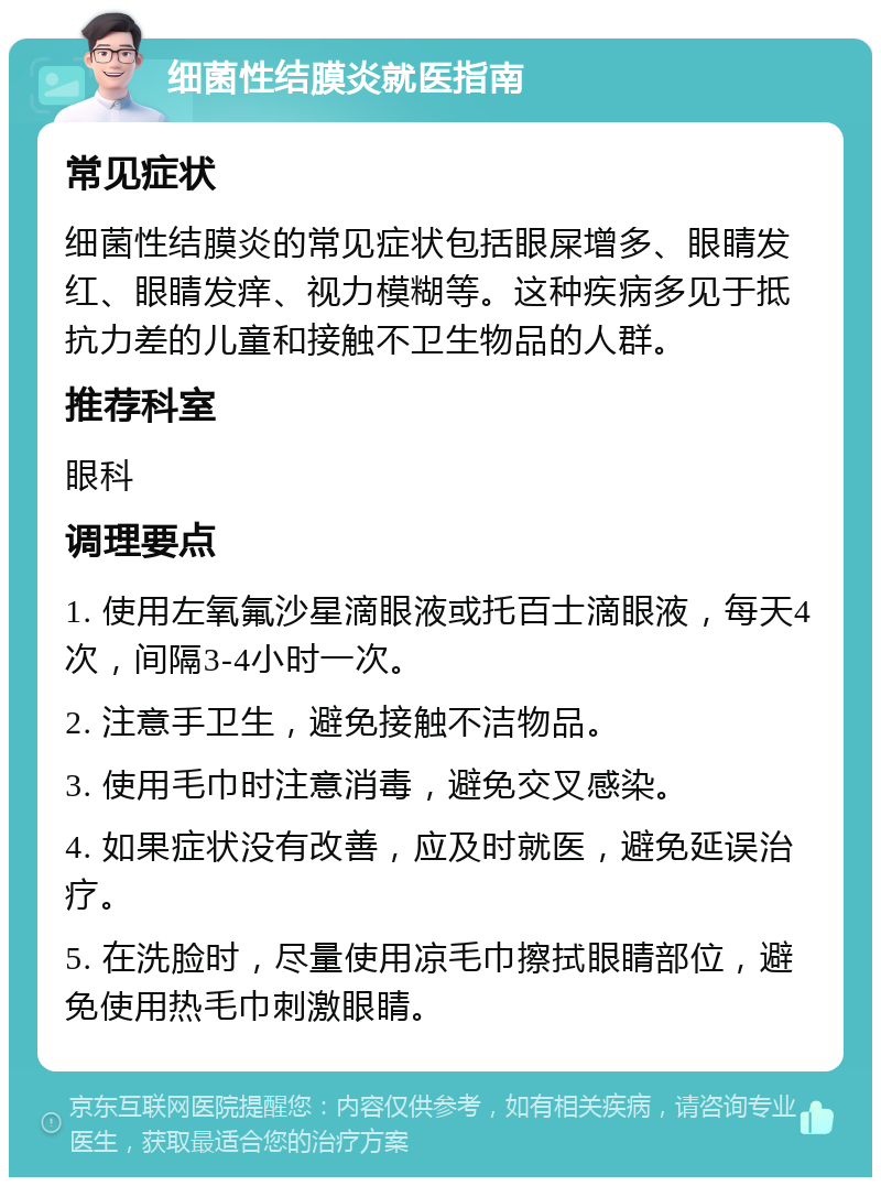 细菌性结膜炎就医指南 常见症状 细菌性结膜炎的常见症状包括眼屎增多、眼睛发红、眼睛发痒、视力模糊等。这种疾病多见于抵抗力差的儿童和接触不卫生物品的人群。 推荐科室 眼科 调理要点 1. 使用左氧氟沙星滴眼液或托百士滴眼液，每天4次，间隔3-4小时一次。 2. 注意手卫生，避免接触不洁物品。 3. 使用毛巾时注意消毒，避免交叉感染。 4. 如果症状没有改善，应及时就医，避免延误治疗。 5. 在洗脸时，尽量使用凉毛巾擦拭眼睛部位，避免使用热毛巾刺激眼睛。