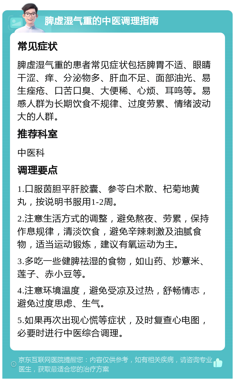 脾虚湿气重的中医调理指南 常见症状 脾虚湿气重的患者常见症状包括脾胃不适、眼睛干涩、痒、分泌物多、肝血不足、面部油光、易生痤疮、口苦口臭、大便稀、心烦、耳鸣等。易感人群为长期饮食不规律、过度劳累、情绪波动大的人群。 推荐科室 中医科 调理要点 1.口服茵胆平肝胶囊、参苓白术散、杞菊地黄丸，按说明书服用1-2周。 2.注意生活方式的调整，避免熬夜、劳累，保持作息规律，清淡饮食，避免辛辣刺激及油腻食物，适当运动锻炼，建议有氧运动为主。 3.多吃一些健脾祛湿的食物，如山药、炒薏米、莲子、赤小豆等。 4.注意环境温度，避免受凉及过热，舒畅情志，避免过度思虑、生气。 5.如果再次出现心慌等症状，及时复查心电图，必要时进行中医综合调理。