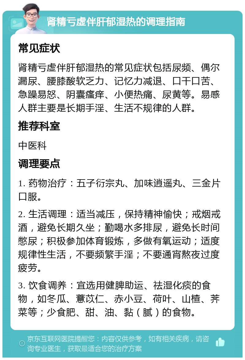 肾精亏虚伴肝郁湿热的调理指南 常见症状 肾精亏虚伴肝郁湿热的常见症状包括尿频、偶尔漏尿、腰膝酸软乏力、记忆力减退、口干口苦、急躁易怒、阴囊瘙痒、小便热痛、尿黄等。易感人群主要是长期手淫、生活不规律的人群。 推荐科室 中医科 调理要点 1. 药物治疗：五子衍宗丸、加味逍遥丸、三金片口服。 2. 生活调理：适当减压，保持精神愉快；戒烟戒酒，避免长期久坐；勤喝水多排尿，避免长时间憋尿；积极参加体育锻炼，多做有氧运动；适度规律性生活，不要频繁手淫；不要通宵熬夜过度疲劳。 3. 饮食调养：宜选用健脾助运、祛湿化痰的食物，如冬瓜、薏苡仁、赤小豆、荷叶、山楂、荠菜等；少食肥、甜、油、黏（腻）的食物。