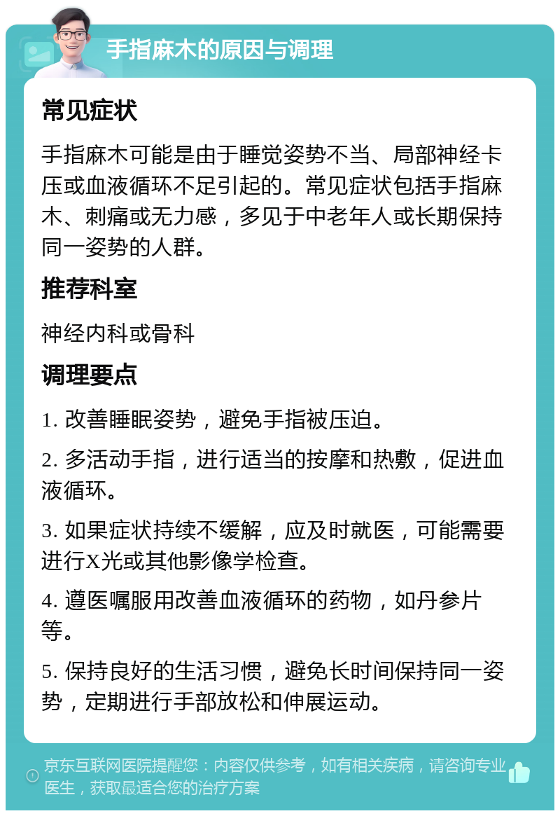 手指麻木的原因与调理 常见症状 手指麻木可能是由于睡觉姿势不当、局部神经卡压或血液循环不足引起的。常见症状包括手指麻木、刺痛或无力感，多见于中老年人或长期保持同一姿势的人群。 推荐科室 神经内科或骨科 调理要点 1. 改善睡眠姿势，避免手指被压迫。 2. 多活动手指，进行适当的按摩和热敷，促进血液循环。 3. 如果症状持续不缓解，应及时就医，可能需要进行X光或其他影像学检查。 4. 遵医嘱服用改善血液循环的药物，如丹参片等。 5. 保持良好的生活习惯，避免长时间保持同一姿势，定期进行手部放松和伸展运动。