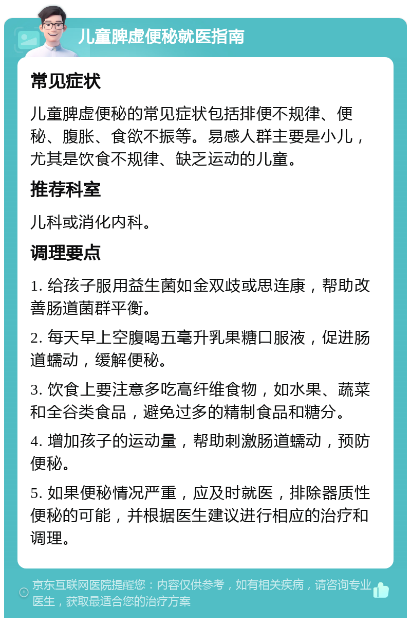 儿童脾虚便秘就医指南 常见症状 儿童脾虚便秘的常见症状包括排便不规律、便秘、腹胀、食欲不振等。易感人群主要是小儿，尤其是饮食不规律、缺乏运动的儿童。 推荐科室 儿科或消化内科。 调理要点 1. 给孩子服用益生菌如金双歧或思连康，帮助改善肠道菌群平衡。 2. 每天早上空腹喝五毫升乳果糖口服液，促进肠道蠕动，缓解便秘。 3. 饮食上要注意多吃高纤维食物，如水果、蔬菜和全谷类食品，避免过多的精制食品和糖分。 4. 增加孩子的运动量，帮助刺激肠道蠕动，预防便秘。 5. 如果便秘情况严重，应及时就医，排除器质性便秘的可能，并根据医生建议进行相应的治疗和调理。