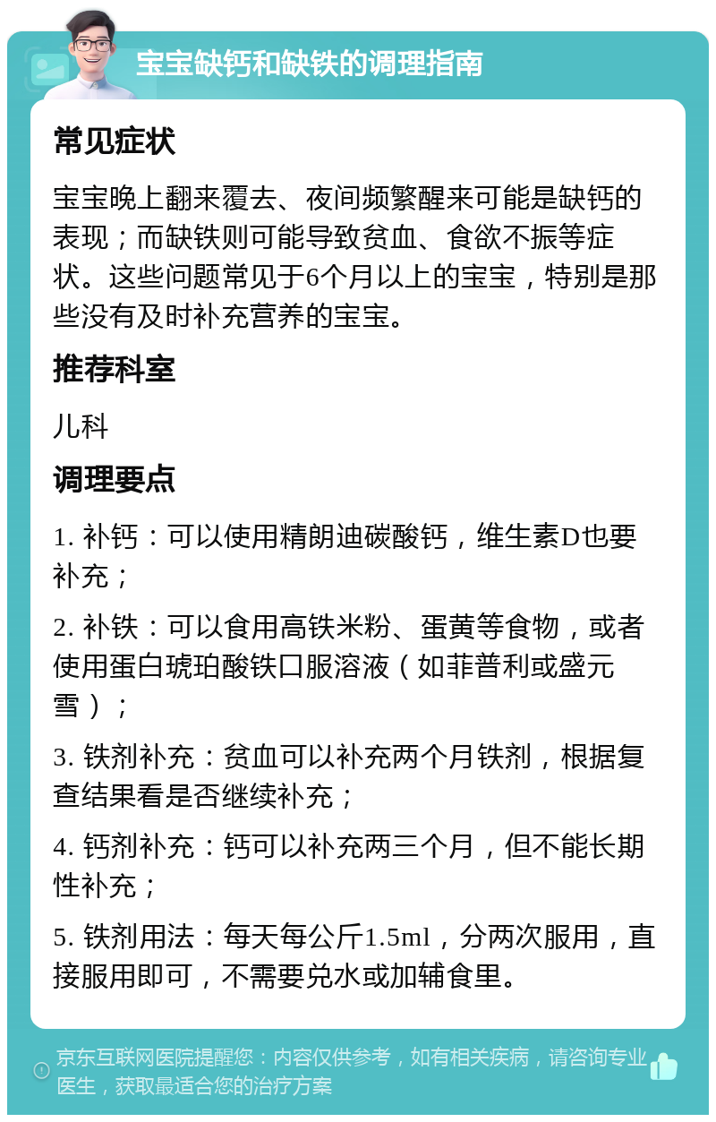 宝宝缺钙和缺铁的调理指南 常见症状 宝宝晚上翻来覆去、夜间频繁醒来可能是缺钙的表现；而缺铁则可能导致贫血、食欲不振等症状。这些问题常见于6个月以上的宝宝，特别是那些没有及时补充营养的宝宝。 推荐科室 儿科 调理要点 1. 补钙：可以使用精朗迪碳酸钙，维生素D也要补充； 2. 补铁：可以食用高铁米粉、蛋黄等食物，或者使用蛋白琥珀酸铁口服溶液（如菲普利或盛元雪）； 3. 铁剂补充：贫血可以补充两个月铁剂，根据复查结果看是否继续补充； 4. 钙剂补充：钙可以补充两三个月，但不能长期性补充； 5. 铁剂用法：每天每公斤1.5ml，分两次服用，直接服用即可，不需要兑水或加辅食里。