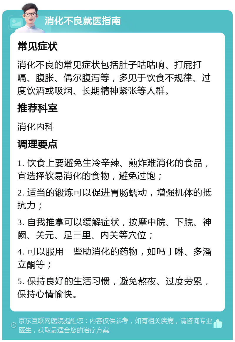 消化不良就医指南 常见症状 消化不良的常见症状包括肚子咕咕响、打屁打嗝、腹胀、偶尔腹泻等，多见于饮食不规律、过度饮酒或吸烟、长期精神紧张等人群。 推荐科室 消化内科 调理要点 1. 饮食上要避免生冷辛辣、煎炸难消化的食品，宜选择软易消化的食物，避免过饱； 2. 适当的锻炼可以促进胃肠蠕动，增强机体的抵抗力； 3. 自我推拿可以缓解症状，按摩中脘、下脘、神阙、关元、足三里、内关等穴位； 4. 可以服用一些助消化的药物，如吗丁啉、多潘立酮等； 5. 保持良好的生活习惯，避免熬夜、过度劳累，保持心情愉快。