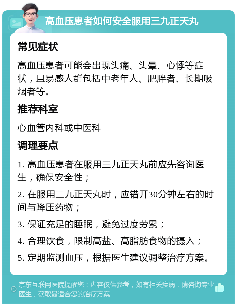 高血压患者如何安全服用三九正天丸 常见症状 高血压患者可能会出现头痛、头晕、心悸等症状，且易感人群包括中老年人、肥胖者、长期吸烟者等。 推荐科室 心血管内科或中医科 调理要点 1. 高血压患者在服用三九正天丸前应先咨询医生，确保安全性； 2. 在服用三九正天丸时，应错开30分钟左右的时间与降压药物； 3. 保证充足的睡眠，避免过度劳累； 4. 合理饮食，限制高盐、高脂肪食物的摄入； 5. 定期监测血压，根据医生建议调整治疗方案。