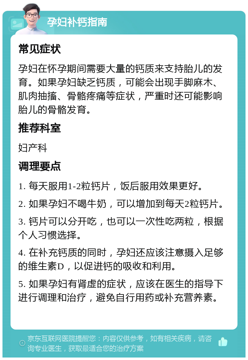 孕妇补钙指南 常见症状 孕妇在怀孕期间需要大量的钙质来支持胎儿的发育。如果孕妇缺乏钙质，可能会出现手脚麻木、肌肉抽搐、骨骼疼痛等症状，严重时还可能影响胎儿的骨骼发育。 推荐科室 妇产科 调理要点 1. 每天服用1-2粒钙片，饭后服用效果更好。 2. 如果孕妇不喝牛奶，可以增加到每天2粒钙片。 3. 钙片可以分开吃，也可以一次性吃两粒，根据个人习惯选择。 4. 在补充钙质的同时，孕妇还应该注意摄入足够的维生素D，以促进钙的吸收和利用。 5. 如果孕妇有肾虚的症状，应该在医生的指导下进行调理和治疗，避免自行用药或补充营养素。