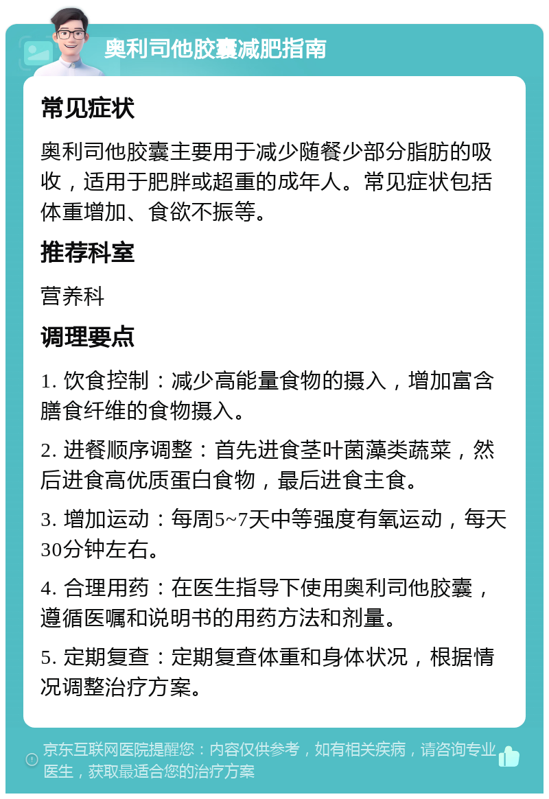 奥利司他胶囊减肥指南 常见症状 奥利司他胶囊主要用于减少随餐少部分脂肪的吸收，适用于肥胖或超重的成年人。常见症状包括体重增加、食欲不振等。 推荐科室 营养科 调理要点 1. 饮食控制：减少高能量食物的摄入，增加富含膳食纤维的食物摄入。 2. 进餐顺序调整：首先进食茎叶菌藻类蔬菜，然后进食高优质蛋白食物，最后进食主食。 3. 增加运动：每周5~7天中等强度有氧运动，每天30分钟左右。 4. 合理用药：在医生指导下使用奥利司他胶囊，遵循医嘱和说明书的用药方法和剂量。 5. 定期复查：定期复查体重和身体状况，根据情况调整治疗方案。