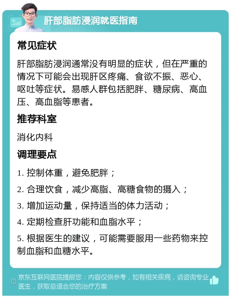 肝部脂肪浸润就医指南 常见症状 肝部脂肪浸润通常没有明显的症状，但在严重的情况下可能会出现肝区疼痛、食欲不振、恶心、呕吐等症状。易感人群包括肥胖、糖尿病、高血压、高血脂等患者。 推荐科室 消化内科 调理要点 1. 控制体重，避免肥胖； 2. 合理饮食，减少高脂、高糖食物的摄入； 3. 增加运动量，保持适当的体力活动； 4. 定期检查肝功能和血脂水平； 5. 根据医生的建议，可能需要服用一些药物来控制血脂和血糖水平。