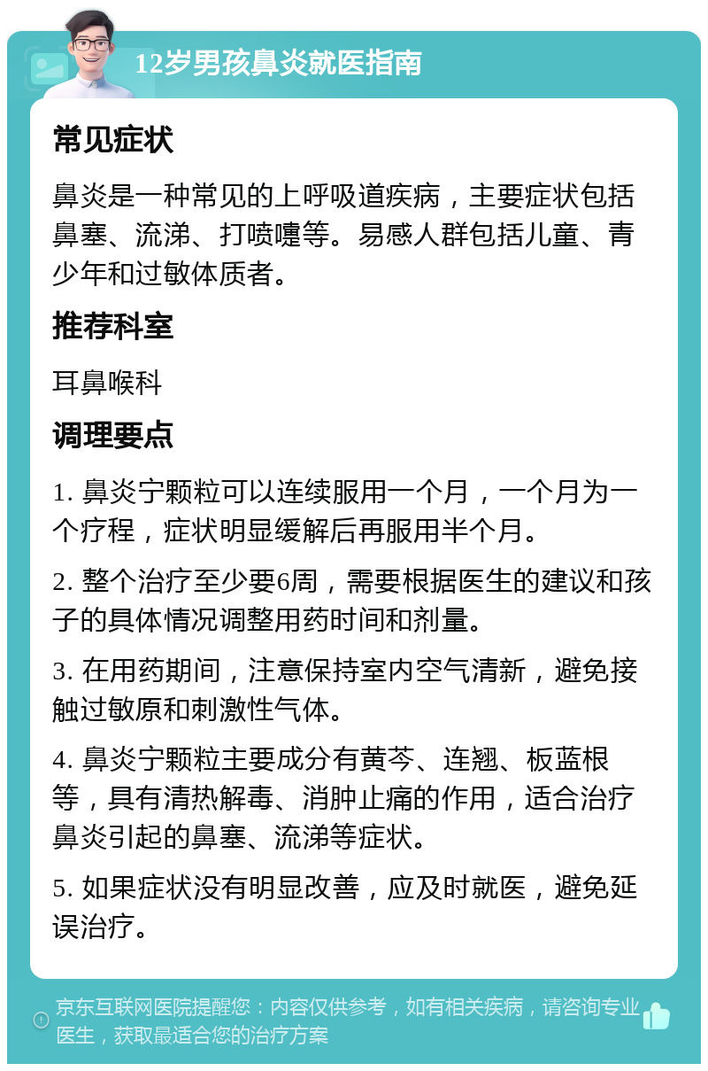 12岁男孩鼻炎就医指南 常见症状 鼻炎是一种常见的上呼吸道疾病，主要症状包括鼻塞、流涕、打喷嚏等。易感人群包括儿童、青少年和过敏体质者。 推荐科室 耳鼻喉科 调理要点 1. 鼻炎宁颗粒可以连续服用一个月，一个月为一个疗程，症状明显缓解后再服用半个月。 2. 整个治疗至少要6周，需要根据医生的建议和孩子的具体情况调整用药时间和剂量。 3. 在用药期间，注意保持室内空气清新，避免接触过敏原和刺激性气体。 4. 鼻炎宁颗粒主要成分有黄芩、连翘、板蓝根等，具有清热解毒、消肿止痛的作用，适合治疗鼻炎引起的鼻塞、流涕等症状。 5. 如果症状没有明显改善，应及时就医，避免延误治疗。