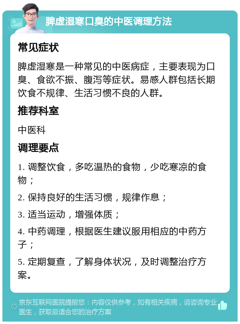 脾虚湿寒口臭的中医调理方法 常见症状 脾虚湿寒是一种常见的中医病症，主要表现为口臭、食欲不振、腹泻等症状。易感人群包括长期饮食不规律、生活习惯不良的人群。 推荐科室 中医科 调理要点 1. 调整饮食，多吃温热的食物，少吃寒凉的食物； 2. 保持良好的生活习惯，规律作息； 3. 适当运动，增强体质； 4. 中药调理，根据医生建议服用相应的中药方子； 5. 定期复查，了解身体状况，及时调整治疗方案。