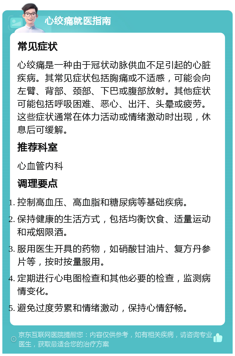 心绞痛就医指南 常见症状 心绞痛是一种由于冠状动脉供血不足引起的心脏疾病。其常见症状包括胸痛或不适感，可能会向左臂、背部、颈部、下巴或腹部放射。其他症状可能包括呼吸困难、恶心、出汗、头晕或疲劳。这些症状通常在体力活动或情绪激动时出现，休息后可缓解。 推荐科室 心血管内科 调理要点 控制高血压、高血脂和糖尿病等基础疾病。 保持健康的生活方式，包括均衡饮食、适量运动和戒烟限酒。 服用医生开具的药物，如硝酸甘油片、复方丹参片等，按时按量服用。 定期进行心电图检查和其他必要的检查，监测病情变化。 避免过度劳累和情绪激动，保持心情舒畅。