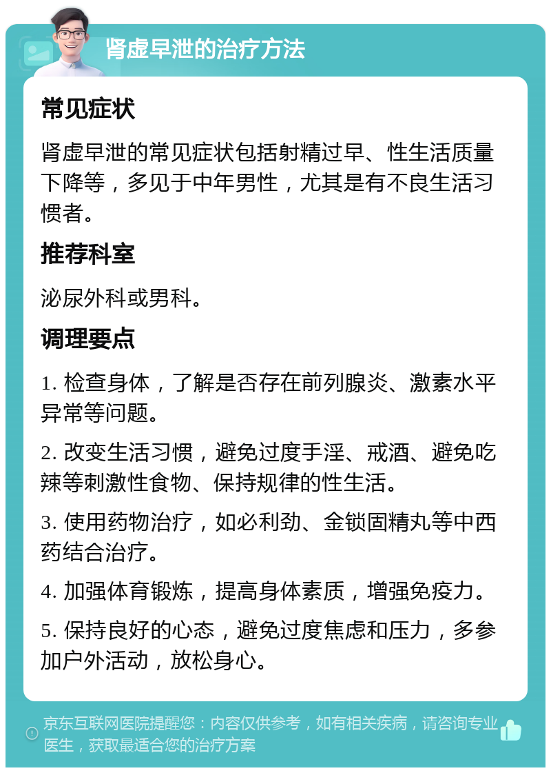 肾虚早泄的治疗方法 常见症状 肾虚早泄的常见症状包括射精过早、性生活质量下降等，多见于中年男性，尤其是有不良生活习惯者。 推荐科室 泌尿外科或男科。 调理要点 1. 检查身体，了解是否存在前列腺炎、激素水平异常等问题。 2. 改变生活习惯，避免过度手淫、戒酒、避免吃辣等刺激性食物、保持规律的性生活。 3. 使用药物治疗，如必利劲、金锁固精丸等中西药结合治疗。 4. 加强体育锻炼，提高身体素质，增强免疫力。 5. 保持良好的心态，避免过度焦虑和压力，多参加户外活动，放松身心。