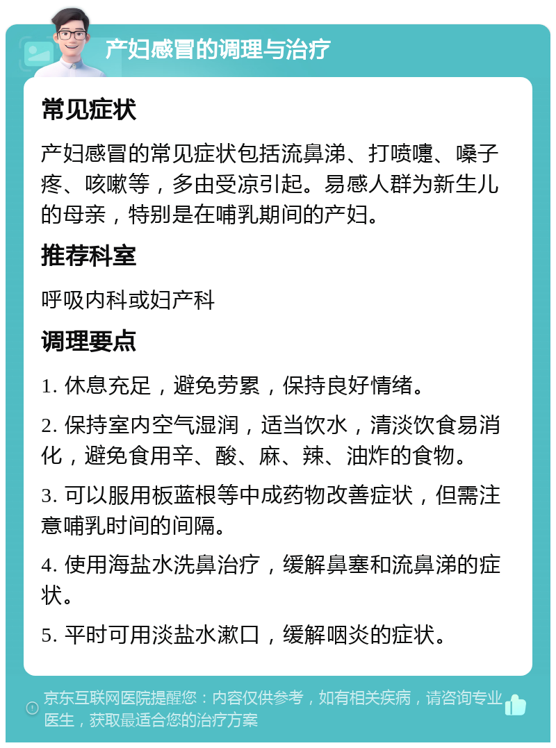 产妇感冒的调理与治疗 常见症状 产妇感冒的常见症状包括流鼻涕、打喷嚏、嗓子疼、咳嗽等，多由受凉引起。易感人群为新生儿的母亲，特别是在哺乳期间的产妇。 推荐科室 呼吸内科或妇产科 调理要点 1. 休息充足，避免劳累，保持良好情绪。 2. 保持室内空气湿润，适当饮水，清淡饮食易消化，避免食用辛、酸、麻、辣、油炸的食物。 3. 可以服用板蓝根等中成药物改善症状，但需注意哺乳时间的间隔。 4. 使用海盐水洗鼻治疗，缓解鼻塞和流鼻涕的症状。 5. 平时可用淡盐水漱口，缓解咽炎的症状。