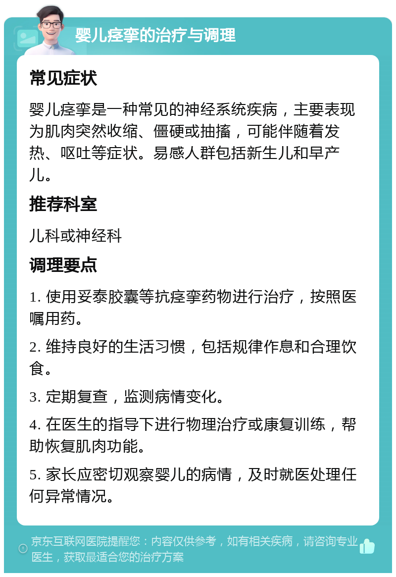 婴儿痉挛的治疗与调理 常见症状 婴儿痉挛是一种常见的神经系统疾病，主要表现为肌肉突然收缩、僵硬或抽搐，可能伴随着发热、呕吐等症状。易感人群包括新生儿和早产儿。 推荐科室 儿科或神经科 调理要点 1. 使用妥泰胶囊等抗痉挛药物进行治疗，按照医嘱用药。 2. 维持良好的生活习惯，包括规律作息和合理饮食。 3. 定期复查，监测病情变化。 4. 在医生的指导下进行物理治疗或康复训练，帮助恢复肌肉功能。 5. 家长应密切观察婴儿的病情，及时就医处理任何异常情况。