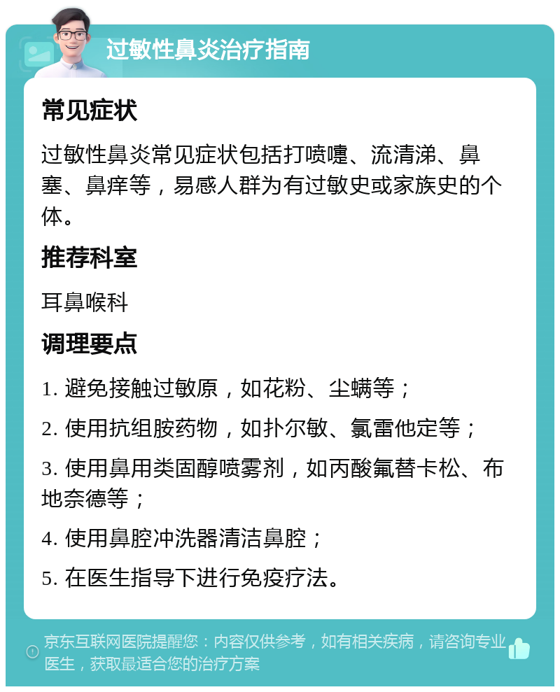 过敏性鼻炎治疗指南 常见症状 过敏性鼻炎常见症状包括打喷嚏、流清涕、鼻塞、鼻痒等，易感人群为有过敏史或家族史的个体。 推荐科室 耳鼻喉科 调理要点 1. 避免接触过敏原，如花粉、尘螨等； 2. 使用抗组胺药物，如扑尔敏、氯雷他定等； 3. 使用鼻用类固醇喷雾剂，如丙酸氟替卡松、布地奈德等； 4. 使用鼻腔冲洗器清洁鼻腔； 5. 在医生指导下进行免疫疗法。