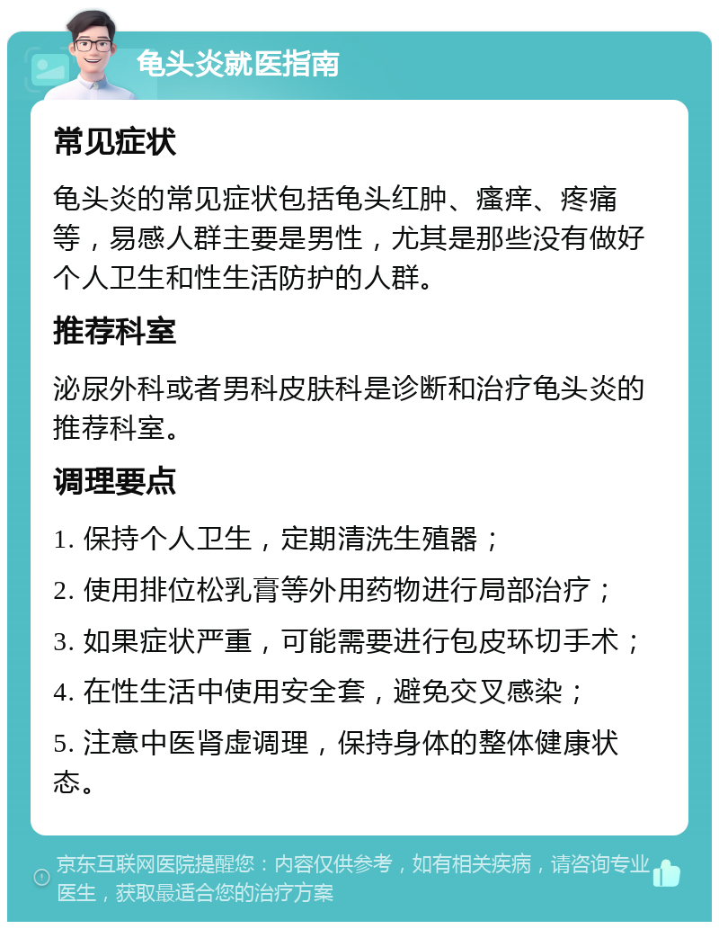 龟头炎就医指南 常见症状 龟头炎的常见症状包括龟头红肿、瘙痒、疼痛等，易感人群主要是男性，尤其是那些没有做好个人卫生和性生活防护的人群。 推荐科室 泌尿外科或者男科皮肤科是诊断和治疗龟头炎的推荐科室。 调理要点 1. 保持个人卫生，定期清洗生殖器； 2. 使用排位松乳膏等外用药物进行局部治疗； 3. 如果症状严重，可能需要进行包皮环切手术； 4. 在性生活中使用安全套，避免交叉感染； 5. 注意中医肾虚调理，保持身体的整体健康状态。