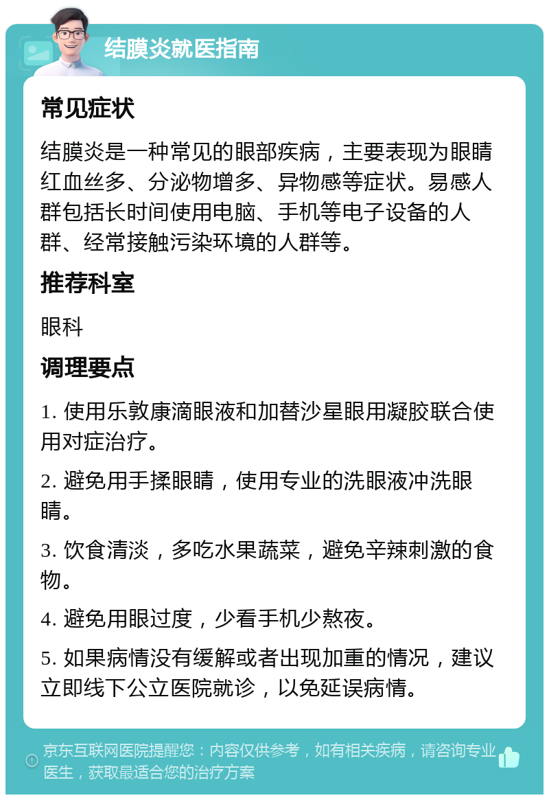 结膜炎就医指南 常见症状 结膜炎是一种常见的眼部疾病，主要表现为眼睛红血丝多、分泌物增多、异物感等症状。易感人群包括长时间使用电脑、手机等电子设备的人群、经常接触污染环境的人群等。 推荐科室 眼科 调理要点 1. 使用乐敦康滴眼液和加替沙星眼用凝胶联合使用对症治疗。 2. 避免用手揉眼睛，使用专业的洗眼液冲洗眼睛。 3. 饮食清淡，多吃水果蔬菜，避免辛辣刺激的食物。 4. 避免用眼过度，少看手机少熬夜。 5. 如果病情没有缓解或者出现加重的情况，建议立即线下公立医院就诊，以免延误病情。