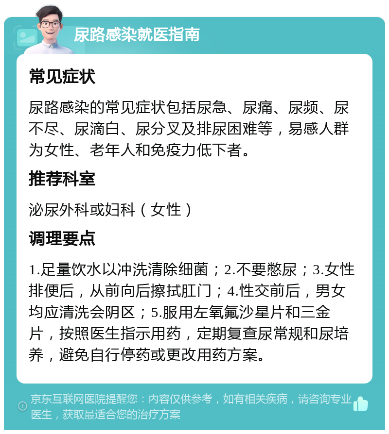 尿路感染就医指南 常见症状 尿路感染的常见症状包括尿急、尿痛、尿频、尿不尽、尿滴白、尿分叉及排尿困难等，易感人群为女性、老年人和免疫力低下者。 推荐科室 泌尿外科或妇科（女性） 调理要点 1.足量饮水以冲洗清除细菌；2.不要憋尿；3.女性排便后，从前向后擦拭肛门；4.性交前后，男女均应清洗会阴区；5.服用左氧氟沙星片和三金片，按照医生指示用药，定期复查尿常规和尿培养，避免自行停药或更改用药方案。