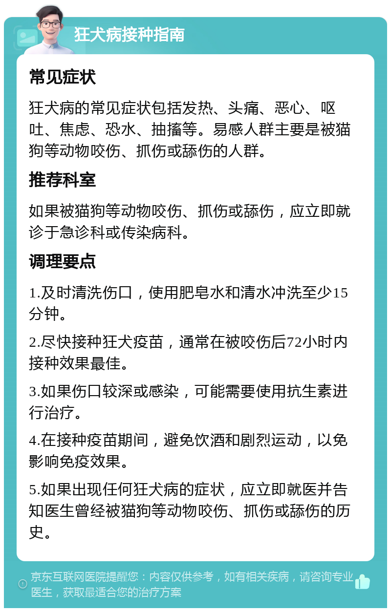 狂犬病接种指南 常见症状 狂犬病的常见症状包括发热、头痛、恶心、呕吐、焦虑、恐水、抽搐等。易感人群主要是被猫狗等动物咬伤、抓伤或舔伤的人群。 推荐科室 如果被猫狗等动物咬伤、抓伤或舔伤，应立即就诊于急诊科或传染病科。 调理要点 1.及时清洗伤口，使用肥皂水和清水冲洗至少15分钟。 2.尽快接种狂犬疫苗，通常在被咬伤后72小时内接种效果最佳。 3.如果伤口较深或感染，可能需要使用抗生素进行治疗。 4.在接种疫苗期间，避免饮酒和剧烈运动，以免影响免疫效果。 5.如果出现任何狂犬病的症状，应立即就医并告知医生曾经被猫狗等动物咬伤、抓伤或舔伤的历史。