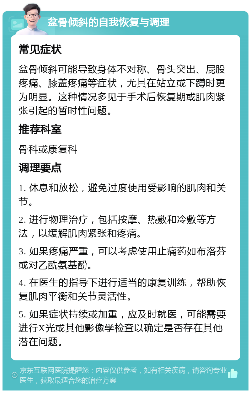 盆骨倾斜的自我恢复与调理 常见症状 盆骨倾斜可能导致身体不对称、骨头突出、屁股疼痛、膝盖疼痛等症状，尤其在站立或下蹲时更为明显。这种情况多见于手术后恢复期或肌肉紧张引起的暂时性问题。 推荐科室 骨科或康复科 调理要点 1. 休息和放松，避免过度使用受影响的肌肉和关节。 2. 进行物理治疗，包括按摩、热敷和冷敷等方法，以缓解肌肉紧张和疼痛。 3. 如果疼痛严重，可以考虑使用止痛药如布洛芬或对乙酰氨基酚。 4. 在医生的指导下进行适当的康复训练，帮助恢复肌肉平衡和关节灵活性。 5. 如果症状持续或加重，应及时就医，可能需要进行X光或其他影像学检查以确定是否存在其他潜在问题。