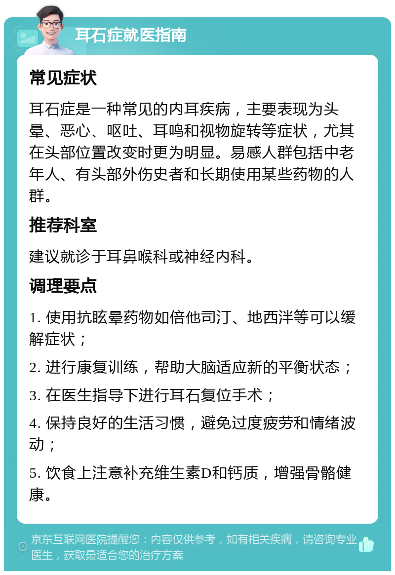 耳石症就医指南 常见症状 耳石症是一种常见的内耳疾病，主要表现为头晕、恶心、呕吐、耳鸣和视物旋转等症状，尤其在头部位置改变时更为明显。易感人群包括中老年人、有头部外伤史者和长期使用某些药物的人群。 推荐科室 建议就诊于耳鼻喉科或神经内科。 调理要点 1. 使用抗眩晕药物如倍他司汀、地西泮等可以缓解症状； 2. 进行康复训练，帮助大脑适应新的平衡状态； 3. 在医生指导下进行耳石复位手术； 4. 保持良好的生活习惯，避免过度疲劳和情绪波动； 5. 饮食上注意补充维生素D和钙质，增强骨骼健康。