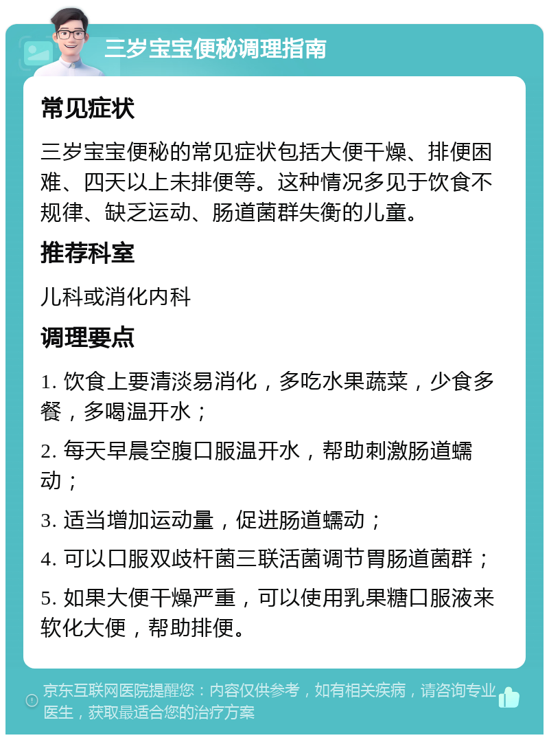 三岁宝宝便秘调理指南 常见症状 三岁宝宝便秘的常见症状包括大便干燥、排便困难、四天以上未排便等。这种情况多见于饮食不规律、缺乏运动、肠道菌群失衡的儿童。 推荐科室 儿科或消化内科 调理要点 1. 饮食上要清淡易消化，多吃水果蔬菜，少食多餐，多喝温开水； 2. 每天早晨空腹口服温开水，帮助刺激肠道蠕动； 3. 适当增加运动量，促进肠道蠕动； 4. 可以口服双歧杆菌三联活菌调节胃肠道菌群； 5. 如果大便干燥严重，可以使用乳果糖口服液来软化大便，帮助排便。