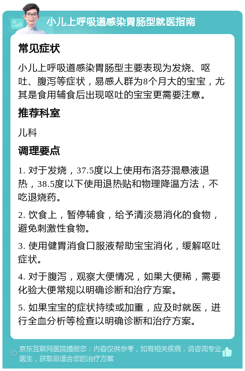 小儿上呼吸道感染胃肠型就医指南 常见症状 小儿上呼吸道感染胃肠型主要表现为发烧、呕吐、腹泻等症状，易感人群为8个月大的宝宝，尤其是食用辅食后出现呕吐的宝宝更需要注意。 推荐科室 儿科 调理要点 1. 对于发烧，37.5度以上使用布洛芬混悬液退热，38.5度以下使用退热贴和物理降温方法，不吃退烧药。 2. 饮食上，暂停辅食，给予清淡易消化的食物，避免刺激性食物。 3. 使用健胃消食口服液帮助宝宝消化，缓解呕吐症状。 4. 对于腹泻，观察大便情况，如果大便稀，需要化验大便常规以明确诊断和治疗方案。 5. 如果宝宝的症状持续或加重，应及时就医，进行全血分析等检查以明确诊断和治疗方案。