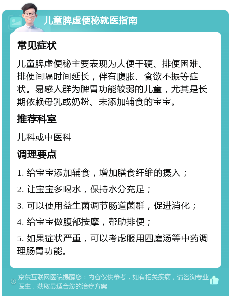 儿童脾虚便秘就医指南 常见症状 儿童脾虚便秘主要表现为大便干硬、排便困难、排便间隔时间延长，伴有腹胀、食欲不振等症状。易感人群为脾胃功能较弱的儿童，尤其是长期依赖母乳或奶粉、未添加辅食的宝宝。 推荐科室 儿科或中医科 调理要点 1. 给宝宝添加辅食，增加膳食纤维的摄入； 2. 让宝宝多喝水，保持水分充足； 3. 可以使用益生菌调节肠道菌群，促进消化； 4. 给宝宝做腹部按摩，帮助排便； 5. 如果症状严重，可以考虑服用四磨汤等中药调理肠胃功能。