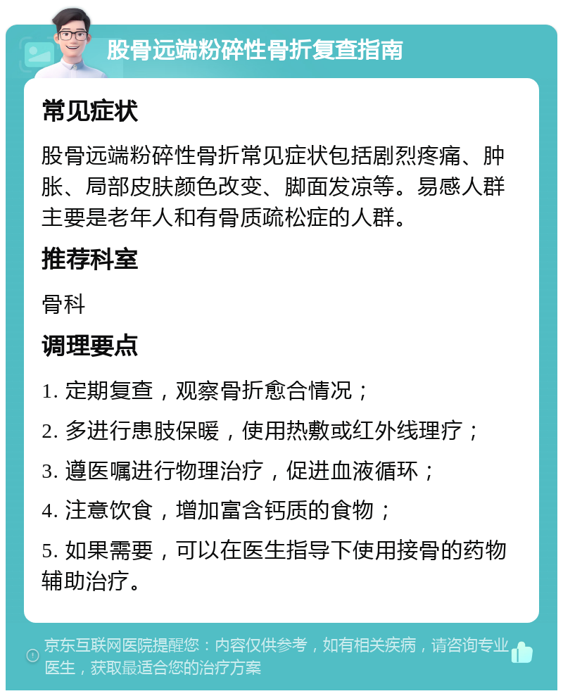 股骨远端粉碎性骨折复查指南 常见症状 股骨远端粉碎性骨折常见症状包括剧烈疼痛、肿胀、局部皮肤颜色改变、脚面发凉等。易感人群主要是老年人和有骨质疏松症的人群。 推荐科室 骨科 调理要点 1. 定期复查，观察骨折愈合情况； 2. 多进行患肢保暖，使用热敷或红外线理疗； 3. 遵医嘱进行物理治疗，促进血液循环； 4. 注意饮食，增加富含钙质的食物； 5. 如果需要，可以在医生指导下使用接骨的药物辅助治疗。