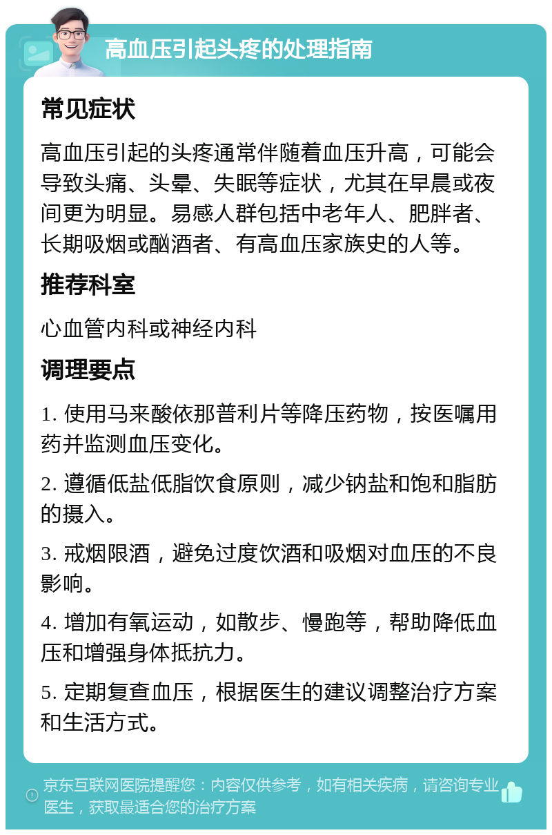 高血压引起头疼的处理指南 常见症状 高血压引起的头疼通常伴随着血压升高，可能会导致头痛、头晕、失眠等症状，尤其在早晨或夜间更为明显。易感人群包括中老年人、肥胖者、长期吸烟或酗酒者、有高血压家族史的人等。 推荐科室 心血管内科或神经内科 调理要点 1. 使用马来酸依那普利片等降压药物，按医嘱用药并监测血压变化。 2. 遵循低盐低脂饮食原则，减少钠盐和饱和脂肪的摄入。 3. 戒烟限酒，避免过度饮酒和吸烟对血压的不良影响。 4. 增加有氧运动，如散步、慢跑等，帮助降低血压和增强身体抵抗力。 5. 定期复查血压，根据医生的建议调整治疗方案和生活方式。