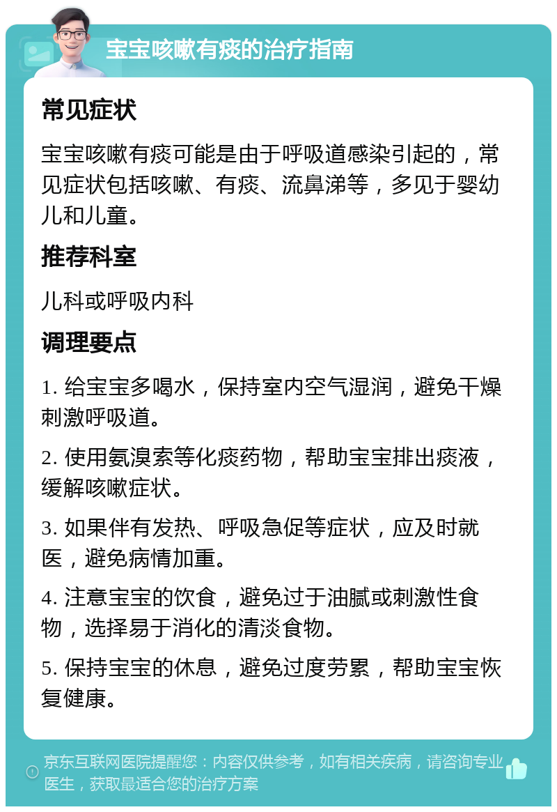 宝宝咳嗽有痰的治疗指南 常见症状 宝宝咳嗽有痰可能是由于呼吸道感染引起的，常见症状包括咳嗽、有痰、流鼻涕等，多见于婴幼儿和儿童。 推荐科室 儿科或呼吸内科 调理要点 1. 给宝宝多喝水，保持室内空气湿润，避免干燥刺激呼吸道。 2. 使用氨溴索等化痰药物，帮助宝宝排出痰液，缓解咳嗽症状。 3. 如果伴有发热、呼吸急促等症状，应及时就医，避免病情加重。 4. 注意宝宝的饮食，避免过于油腻或刺激性食物，选择易于消化的清淡食物。 5. 保持宝宝的休息，避免过度劳累，帮助宝宝恢复健康。