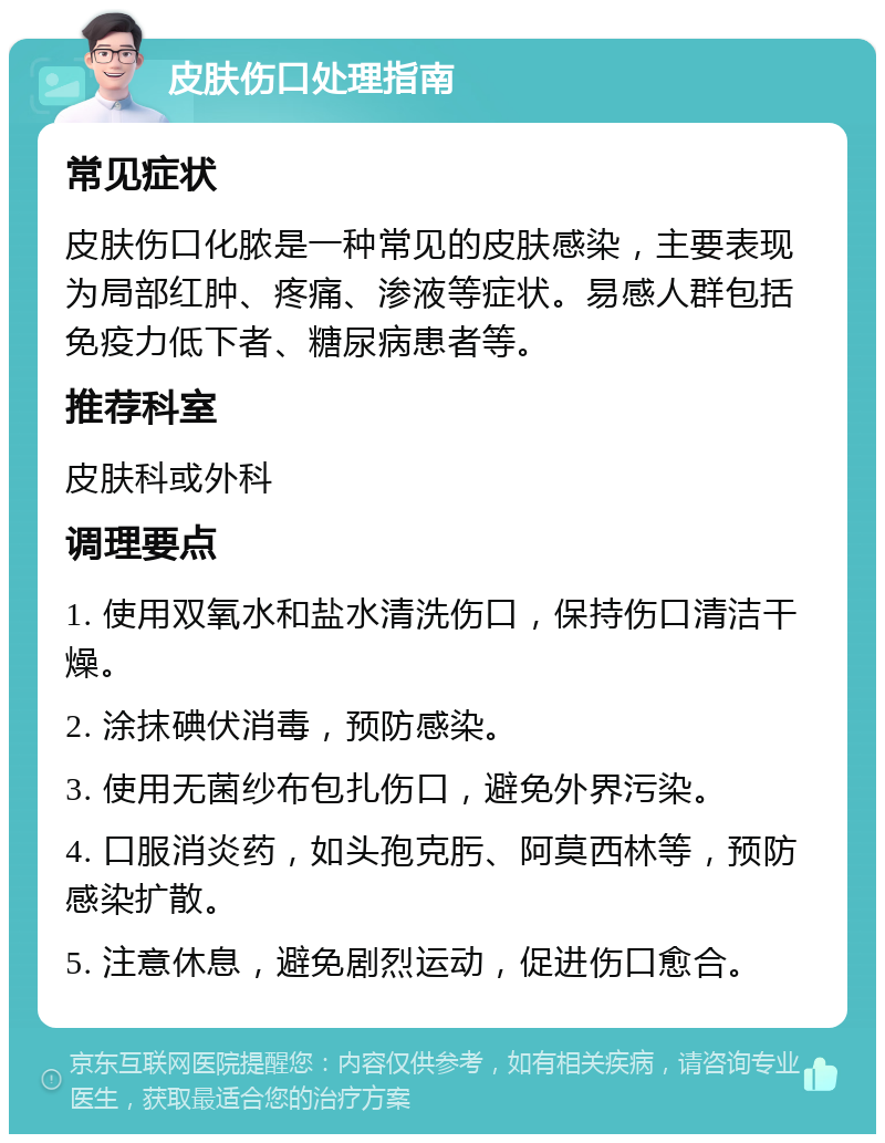 皮肤伤口处理指南 常见症状 皮肤伤口化脓是一种常见的皮肤感染，主要表现为局部红肿、疼痛、渗液等症状。易感人群包括免疫力低下者、糖尿病患者等。 推荐科室 皮肤科或外科 调理要点 1. 使用双氧水和盐水清洗伤口，保持伤口清洁干燥。 2. 涂抹碘伏消毒，预防感染。 3. 使用无菌纱布包扎伤口，避免外界污染。 4. 口服消炎药，如头孢克肟、阿莫西林等，预防感染扩散。 5. 注意休息，避免剧烈运动，促进伤口愈合。