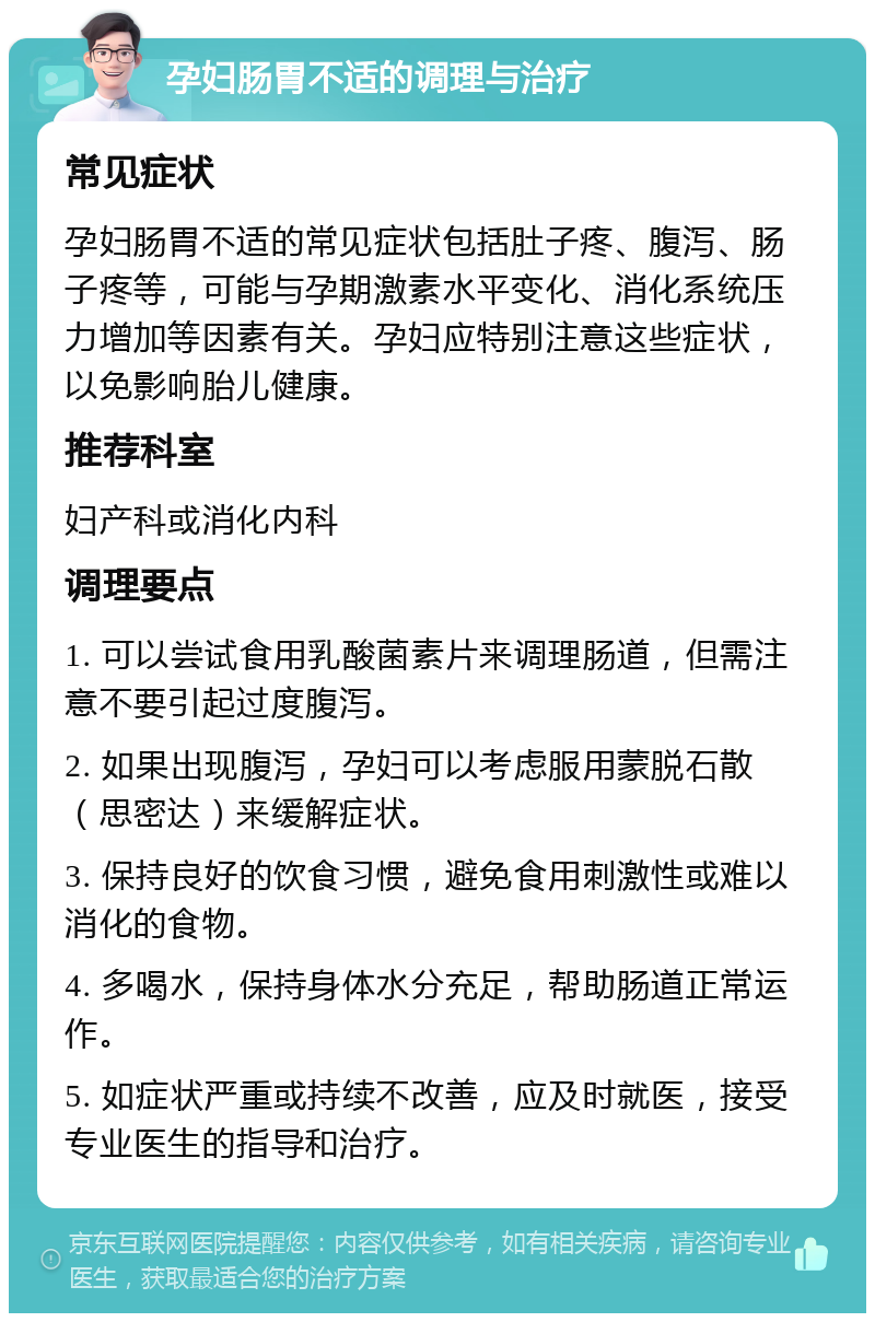 孕妇肠胃不适的调理与治疗 常见症状 孕妇肠胃不适的常见症状包括肚子疼、腹泻、肠子疼等，可能与孕期激素水平变化、消化系统压力增加等因素有关。孕妇应特别注意这些症状，以免影响胎儿健康。 推荐科室 妇产科或消化内科 调理要点 1. 可以尝试食用乳酸菌素片来调理肠道，但需注意不要引起过度腹泻。 2. 如果出现腹泻，孕妇可以考虑服用蒙脱石散（思密达）来缓解症状。 3. 保持良好的饮食习惯，避免食用刺激性或难以消化的食物。 4. 多喝水，保持身体水分充足，帮助肠道正常运作。 5. 如症状严重或持续不改善，应及时就医，接受专业医生的指导和治疗。