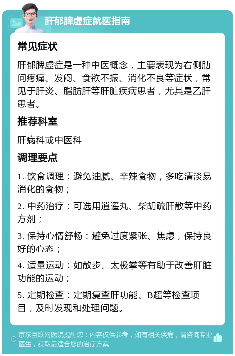 肝郁脾虚症就医指南 常见症状 肝郁脾虚症是一种中医概念，主要表现为右侧肋间疼痛、发闷、食欲不振、消化不良等症状，常见于肝炎、脂肪肝等肝脏疾病患者，尤其是乙肝患者。 推荐科室 肝病科或中医科 调理要点 1. 饮食调理：避免油腻、辛辣食物，多吃清淡易消化的食物； 2. 中药治疗：可选用逍遥丸、柴胡疏肝散等中药方剂； 3. 保持心情舒畅：避免过度紧张、焦虑，保持良好的心态； 4. 适量运动：如散步、太极拳等有助于改善肝脏功能的运动； 5. 定期检查：定期复查肝功能、B超等检查项目，及时发现和处理问题。