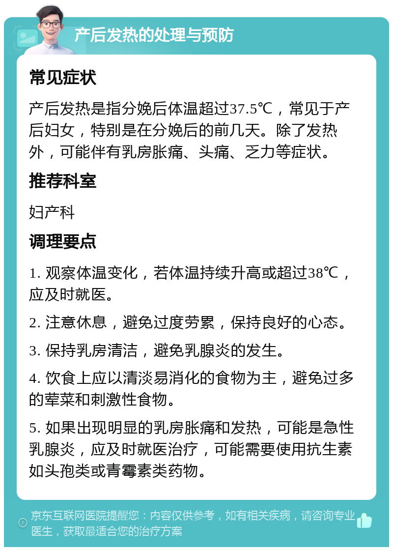 产后发热的处理与预防 常见症状 产后发热是指分娩后体温超过37.5℃，常见于产后妇女，特别是在分娩后的前几天。除了发热外，可能伴有乳房胀痛、头痛、乏力等症状。 推荐科室 妇产科 调理要点 1. 观察体温变化，若体温持续升高或超过38℃，应及时就医。 2. 注意休息，避免过度劳累，保持良好的心态。 3. 保持乳房清洁，避免乳腺炎的发生。 4. 饮食上应以清淡易消化的食物为主，避免过多的荤菜和刺激性食物。 5. 如果出现明显的乳房胀痛和发热，可能是急性乳腺炎，应及时就医治疗，可能需要使用抗生素如头孢类或青霉素类药物。