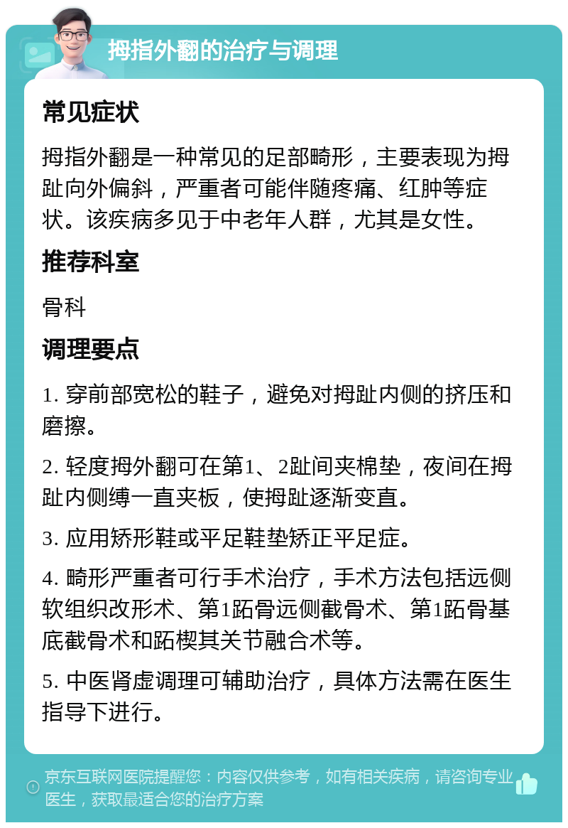 拇指外翻的治疗与调理 常见症状 拇指外翻是一种常见的足部畸形，主要表现为拇趾向外偏斜，严重者可能伴随疼痛、红肿等症状。该疾病多见于中老年人群，尤其是女性。 推荐科室 骨科 调理要点 1. 穿前部宽松的鞋子，避免对拇趾内侧的挤压和磨擦。 2. 轻度拇外翻可在第1、2趾间夹棉垫，夜间在拇趾内侧缚一直夹板，使拇趾逐渐变直。 3. 应用矫形鞋或平足鞋垫矫正平足症。 4. 畸形严重者可行手术治疗，手术方法包括远侧软组织改形术、第1跖骨远侧截骨术、第1跖骨基底截骨术和跖楔其关节融合术等。 5. 中医肾虚调理可辅助治疗，具体方法需在医生指导下进行。