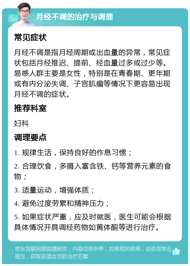 月经不调的治疗与调理 常见症状 月经不调是指月经周期或出血量的异常，常见症状包括月经推迟、提前、经血量过多或过少等。易感人群主要是女性，特别是在青春期、更年期或有内分泌失调、子宫肌瘤等情况下更容易出现月经不调的症状。 推荐科室 妇科 调理要点 1. 规律生活，保持良好的作息习惯； 2. 合理饮食，多摄入富含铁、钙等营养元素的食物； 3. 适量运动，增强体质； 4. 避免过度劳累和精神压力； 5. 如果症状严重，应及时就医，医生可能会根据具体情况开具调经药物如黄体酮等进行治疗。